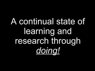 A continual state of
learning and
research through
doing!
 