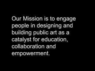 Our Mission is to engage
people in designing and
building public art as a
catalyst for education,
collaboration and
empowerment.
 