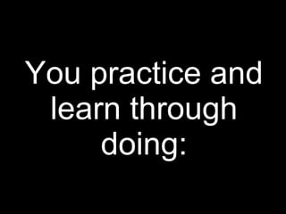 You practice and
learn through
doing:
 