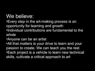 We believe:
•Every step in the art-making process is an
opportunity for learning and growth
•Individual contributions are fundamental to the
whole
•Anyone can be an artist
•All that matters is your drive to learn and your
passion to create. We can teach you the rest
•Each project is a vehicle to learn new technical
skills, cultivate a critical approach to art
 