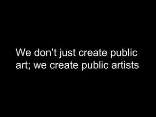We don’t just create public
art; we create public artists
 