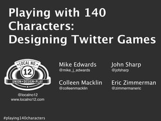 Playing with 140
  Characters:
  Designing Twitter Games

                        Mike Edwards      John Sharp
                        @mike_j_edwards   @jofsharp


                        Colleen Macklin   Eric Zimmerman
                        @colleenmacklin   @zimmermaneric
     @localno12
   www.localno12.com



#playing140characters
 