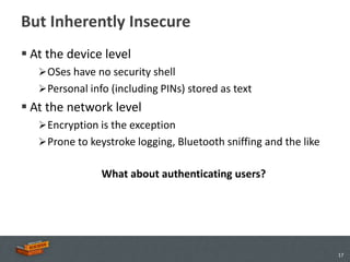 But Inherently Insecure
 At the device level
    OSes have no security shell
    Personal info (including PINs) stored as text
 At the network level
    Encryption is the exception
    Prone to keystroke logging, Bluetooth sniffing and the like


                What about authenticating users?




                                                                   17
 
