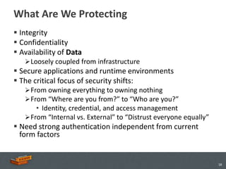 What Are We Protecting
 Integrity
 Confidentiality
 Availability of Data
    Loosely coupled from infrastructure
 Secure applications and runtime environments
 The critical focus of security shifts:
    From owning everything to owning nothing
    From “Where are you from?” to “Who are you?”
       • Identity, credential, and access management
    From “Internal vs. External” to “Distrust everyone equally”
 Need strong authentication independent from current
  form factors


                                                                   18
 