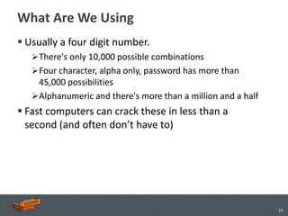What Are We Using
 Usually a four digit number.
    There's only 10,000 possible combinations
    Four character, alpha only, password has more than
     45,000 possibilities
    Alphanumeric and there's more than a million and a half
 Fast computers can crack these in less than a
  second (and often don’t have to)




                                                               19
 