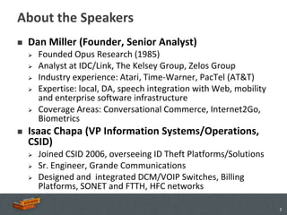 About the Speakers
   Dan Miller (Founder, Senior Analyst)
       Founded Opus Research (1985)
       Analyst at IDC/Link, The Kelsey Group, Zelos Group
       Industry experience: Atari, Time-Warner, PacTel (AT&T)
       Expertise: local, DA, speech integration with Web, mobility
        and enterprise software infrastructure
       Coverage Areas: Conversational Commerce, Internet2Go,
        Biometrics
   Isaac Chapa (VP Information Systems/Operations,
    CSID)
       Joined CSID 2006, overseeing ID Theft Platforms/Solutions
       Sr. Engineer, Grande Communications
       Designed and integrated DCM/VOIP Switches, Billing
        Platforms, SONET and FTTH, HFC networks

                                                                      2
 