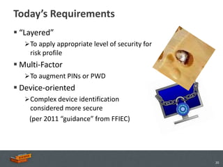 Today’s Requirements
 “Layered”
    To apply appropriate level of security for
    risk profile
 Multi-Factor
    To augment PINs or PWD
 Device-oriented
    Complex device identification
    considered more secure
    (per 2011 “guidance” from FFIEC)




                                                  20
 