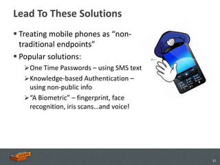 Lead To These Solutions
 Treating mobile phones as “non-
  traditional endpoints”
 Popular solutions:
    One Time Passwords – using SMS text
    Knowledge-based Authentication –
     using non-public info
    “A Biometric” – fingerprint, face
     recognition, iris scans…and voice!




                                           21
 