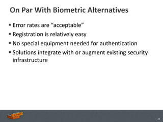 On Par With Biometric Alternatives
 Error rates are “acceptable”
 Registration is relatively easy
 No special equipment needed for authentication
 Solutions integrate with or augment existing security
  infrastructure




                                                          25
 