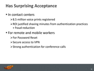 Has Surprising Acceptance
 In contact centers
    8.5 million voice prints registered
    ROI justified shaving minutes from authentication practices
    + fraud reduction
 For remote and mobile workers
    For Password Reset
    Secure access to VPN
    Strong authentication for conference calls




                                                                   26
 
