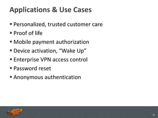 Applications & Use Cases
 Personalized, trusted customer care
 Proof of life
 Mobile payment authorization
 Device activation, “Wake Up”
 Enterprise VPN access control
 Password reset
 Anonymous authentication




                                        27
 