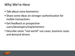 Why We’re Here
 Talk about voice biometrics
 Share some ideas on stronger authentication for
  mobile transactions
 Get feedback as prospective
  users/developers/implementers
 Describe some “real world” use cases, business cases
  and demand drivers




                                                         3
 