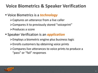Voice Biometrics & Speaker Verification
 Voice Biometrics is a technology
    Captures an utterance from a live caller
    Compares it to previously stored “voiceprint”
    Produces a score
 Speaker Verification is an application
    Employs a biometric engine plus business logic
    Enrolls customers by obtaining voice prints
    Compares live utterances to voice prints to produce a
    “pass” or “fail” responses




                                                             4
 
