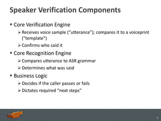 Speaker Verification Components
 Core Verification Engine
    Receives voice sample (“utterance”); compares it to a voiceprint
     (“template”)
    Confirms who said it
 Core Recognition Engine
    Compares utterance to ASR grammar
    Determines what was said
 Business Logic
    Decides if the caller passes or fails
    Dictates required “next steps”




                                                                        5
 