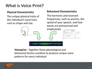 What is Voice Print?
Physical Characteristics         Behavioral Characteristics
The unique physical traits of    The harmonic and resonant
the individual’s vocal tract,    frequencies, such as accents, the
such as shape and size.          speed of your speech, and how
                                 words are pronounced and
                                 emphasized.




      Voiceprint - Together these physiological and
      behavioral factors combine to produce unique voice
      patterns for every individual


                                                                     6
 