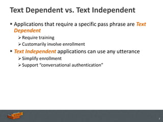 Text Dependent vs. Text Independent
 Applications that require a specific pass phrase are Text
  Dependent
    Require training
    Customarily involve enrollment
 Text Independent applications can use any utterance
    Simplify enrollment
    Support “conversational authentication”




                                                              7
 