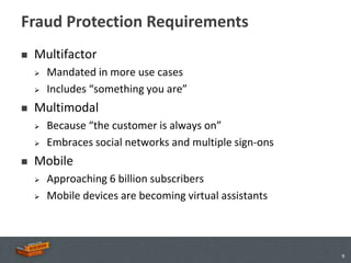 Fraud Protection Requirements
   Multifactor
       Mandated in more use cases
       Includes “something you are”
   Multimodal
       Because “the customer is always on”
       Embraces social networks and multiple sign-ons
   Mobile
       Approaching 6 billion subscribers
       Mobile devices are becoming virtual assistants




                                                         9
 