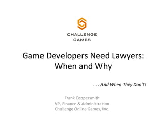 Game	
  Developers	
  Need	
  Lawyers:	
  	
  
When	
  and	
  Why	
  
.	
  .	
  .	
  And	
  When	
  They	
  Don’t!	
  
Frank	
  Coppersmith	
  
VP,	
  Finance	
  &	
  AdministraAon	
  
Challenge	
  Online	
  Games,	
  Inc.	
  

 