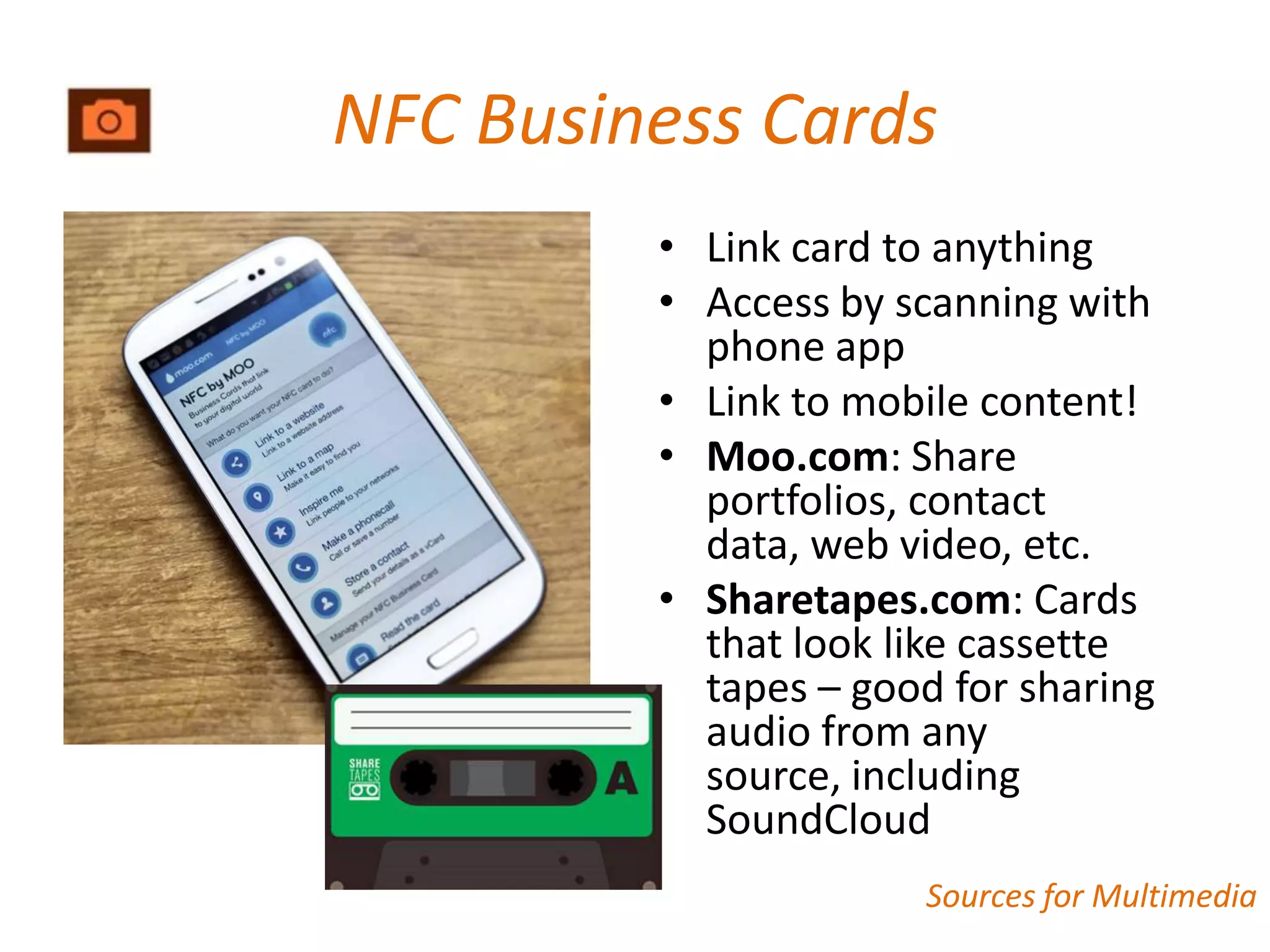 NFC Business Cards
         • Link card to anything
         • Access by scanning with
           phone app
         • Link to mobile content!
         • Moo.com: Share
           portfolios, contact
           data, web video, etc.
         • Sharetapes.com: Cards
           that look like cassette
           tapes – good for sharing
           audio from any
           source, including
           SoundCloud
                       Sources for Multimedia
 