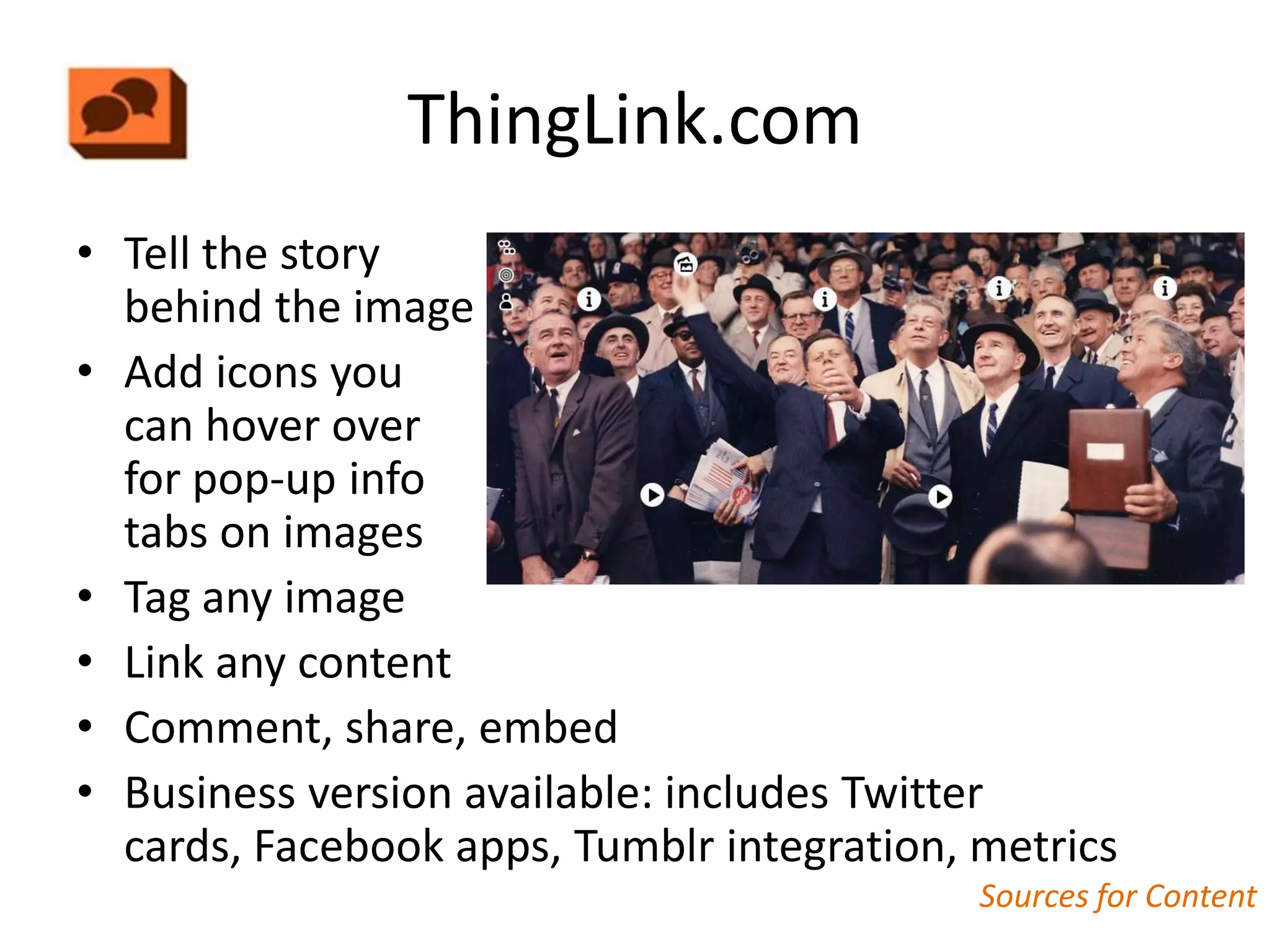 ThingLink.com
• Tell the story
  behind the image
• Add icons you
  can hover over
  for pop-up info
  tabs on images
• Tag any image
• Link any content
• Comment, share, embed
• Business version available: includes Twitter
  cards, Facebook apps, Tumblr integration, metrics
                                            Sources for Content
 