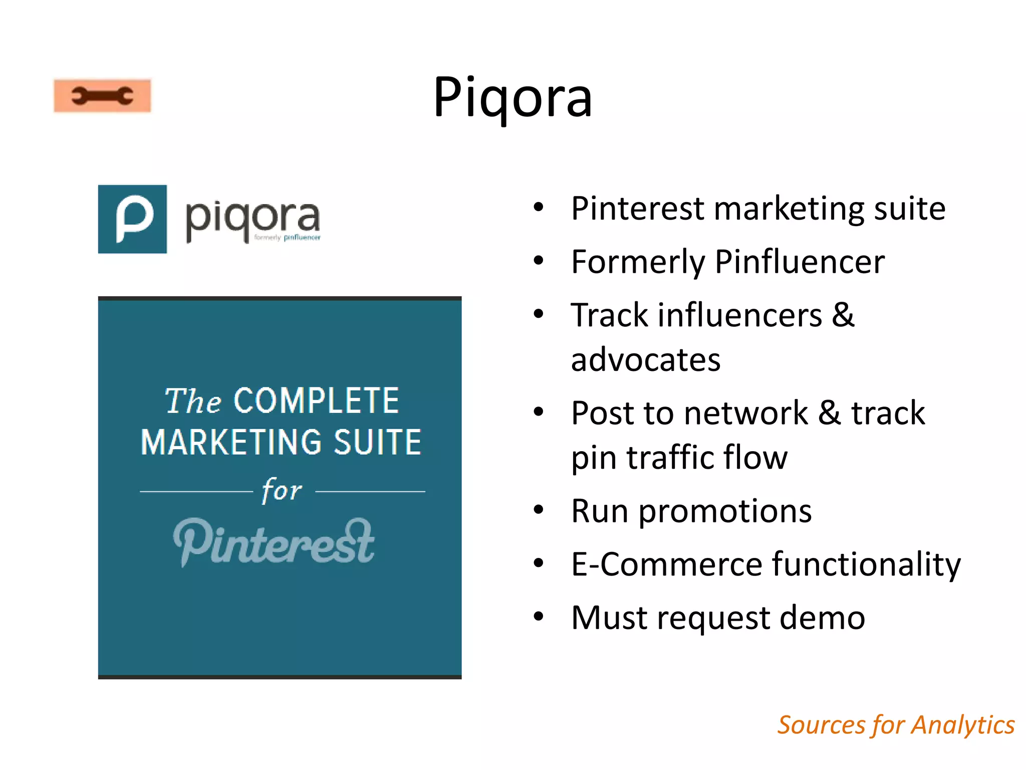 Piqora
   • Pinterest marketing suite
   • Formerly Pinfluencer
   • Track influencers &
     advocates
   • Post to network & track
     pin traffic flow
   • Run promotions
   • E-Commerce functionality
   • Must request demo

                  Sources for Analytics
 