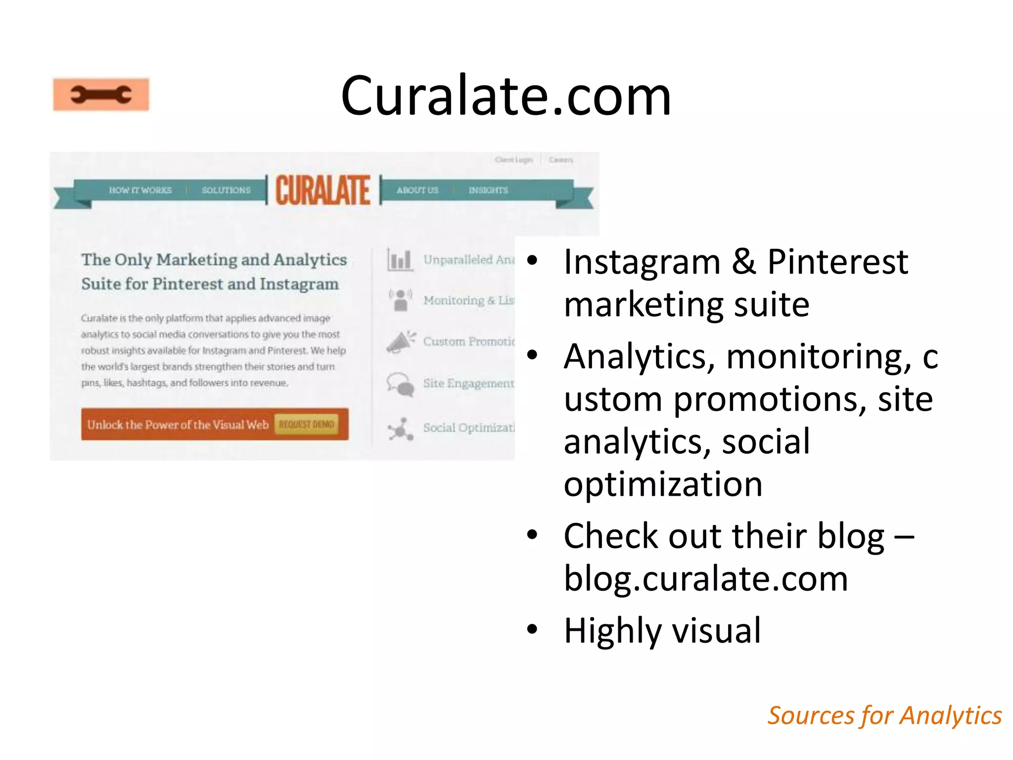 Curalate.com

      • Instagram & Pinterest
        marketing suite
      • Analytics, monitoring, c
        ustom promotions, site
        analytics, social
        optimization
      • Check out their blog –
        blog.curalate.com
      • Highly visual

                     Sources for Analytics
 