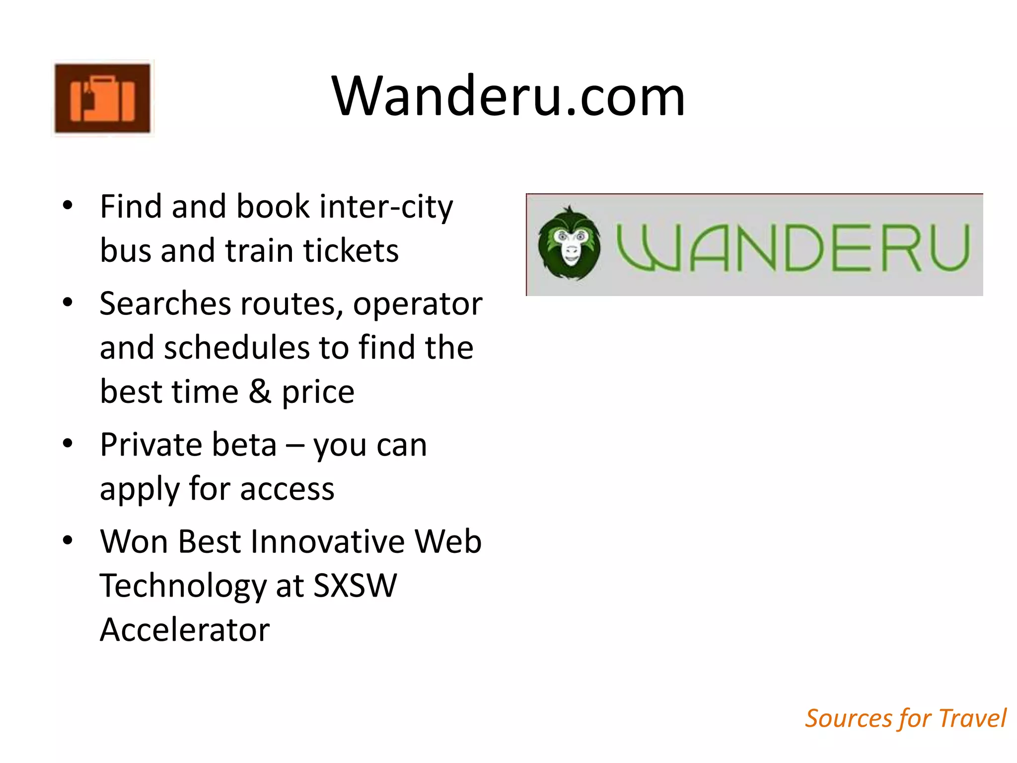 Wanderu.com
• Find and book inter-city
  bus and train tickets
• Searches routes, operator
  and schedules to find the
  best time & price
• Private beta – you can
  apply for access
• Won Best Innovative Web
  Technology at SXSW
  Accelerator

                               Sources for Travel
 
