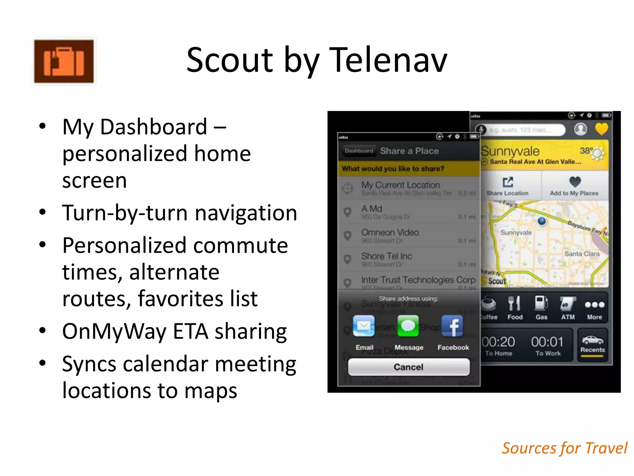 Scout by Telenav
• My Dashboard –
  personalized home
  screen
• Turn-by-turn navigation
• Personalized commute
  times, alternate
  routes, favorites list
• OnMyWay ETA sharing
• Syncs calendar meeting
  locations to maps

                                 Sources for Travel
 