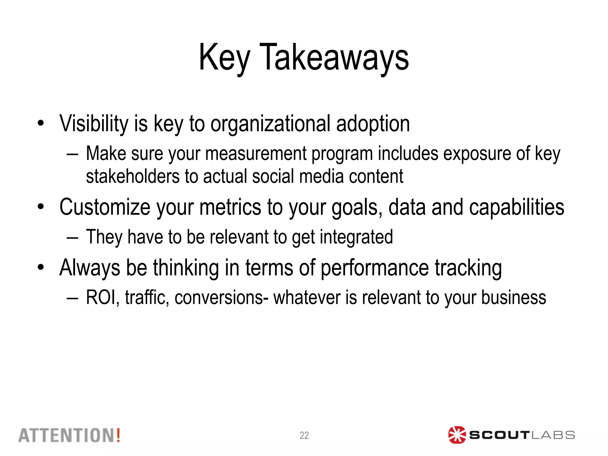 Key Takeaways Visibility is key to organizational adoption Make sure your measurement program includes exposure of key stakeholders to actual social media content  Customize your metrics to your goals, data and capabilities They have to be relevant to get integrated Always be thinking in terms of performance tracking ROI, traffic, conversions- whatever is relevant to your business  