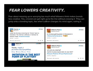 Fear about messing up or worrying too much what followers think makes brands
less creative. Yes, a brand can get right up to the line without crossing it. They can
jump onto a trending topic, like when LeBron changes his mind again, nailing it.
FEAR LOWERS CREATIVITY.
 