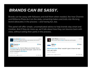 Brands can be sassy with followers and troll them when needed, like how Charmin
and DiGiorno Pizza do it on the daily, converting haters and trolls into life-long
brand advocates in the process – and having fun, too.
This panel will oﬀer simple, uncomplicated advice to help brands stay smart and
creative. And if they do mess up, we’ll talk about how they can bounce back with
class, without soiling their pants in the process.
BRANDS CAN BE SASSY.
 