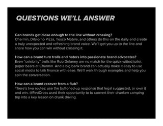 Can brands get close enough to the line without crossing?
Charmin, DiGiorno Pizza, Tesco Mobile, and others do this on the daily and create
a truly unexpected and refreshing brand voice. We’ll get you up to the line and
share how you can win without crossing it.
How can a brand turn trolls and haters into passionate brand advocates?
Even “celebrity” trolls like Rob Delaney are no match for the quick-witted toilet
paper bears at Charmin. And a big bank brand can actually make it easy to use
social media to talk ﬁnance with ease. We’ll walk through examples and help you
spin the conversation.
How can a brand recover from a ﬂub?
There’s two routes: use the buttoned-up response that legal suggested, or own it
and win. @RedCross used their opportunity to to convert their drunken camping
trip into a key lesson on drunk driving.
QUESTIONS WE’LL ANSWER
 