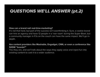 How can a brand nail real-time-marketing?
It’s not that hard, but part of the success isn’t overthinking it. Sure, a cookie brand
can hire an agency and have 12 people in a ‘war room’ during the Super Bowl, but
a community manager in PJs on the couch can have the same impact. We’ll go in-
depth.
Are content providers like Mashable, Engadget, CNN, or even a conference like
SXSW “brands?”
Yes they are, and we’ll talk about the ways they apply voice and inject fun into
existing content to cast it to a wider audience.
QUESTIONS WE’LL ANSWER (pt.2)
 