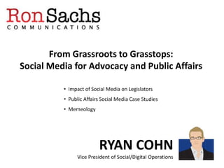 From Grassroots to Grasstops:
Social Media for Advocacy and Public Affairs

          • Impact of Social Media on Legislators
          • Public Affairs Social Media Case Studies
          • Memeology




                         RYAN COHN
                Vice President of Social/Digital Operations
 