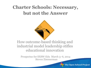 Charter Schools: Necessary,
but not the Answer
How outcome-based thinking and
industrial model leadership stifles
educational innovation
Prospectus for SXSW-Edu March 3–6, 2014
Steven Zimmerman
 