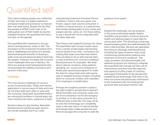 10
Quantified self
This is about helping people see a reflection
of their own lives in a digital experience
and glean insight and assistance to improve
their own well-being. Despite the fact that
few people at SXSW could claim to be
taking great care of their health during the
indulgent festival, the quantified self was a
hot topic on the agenda.
The quantified self movement is not just
about tracking exercise, sleep or diet. The
innovators in this movement including Chris
Dancy, Healthways and others are already
demonstrating the benefits of drawing a
wide circle around personal data to feed into
the system. However, the wider the circle the
more challenges there are in delivery. Yet
there are several recent developments that
should propel the viability of products and
services in this area.
Challenges
The most obvious challenge of course is
access to personal data. Today, each device,
application or service owns its data and most
do not share with each other or even with
the consumer. Dedicated “quantified selfers”
are solving this problem in myriad ways, but
most solutions are hacks, expensive or both.
Sensors today are also limiting. Wearable
blood pressure and blood sugar sensors
are not yet available, but if so, could
revolutionize treatment of several chronic
conditions. There is still not a good, low
friction, way to track calories consumed. It
is either a manual process, or a paid service
that reviews photographs of your meals and
assigns calories, carbs, etc. For those willing
to pay, it would still not be integrated with
the other data sets.
Then there is the tradeoff of privacy for value.
The quantified-self concept creates value
from a variety of data types representing
various facets of our lives. Consumers are
making that trade more than ever before.
They are likely to do so with exercise data
or even biometrics for common conditions
(blood pressure, for example). But what
about calories, locations, sleep patterns,
spending, etc., as part of an enterprise or
health plan sponsored program? To make
the data for value trade work will require
new or tweaked business models, including
direct to consumer models, with subsidies
from employers or health plans.
Perhaps the toughest question is what is
the right insight or perspective to deliver?
What motivates one consumer under one
set of circumstances can be discouraging
to another, or to the same consumer at a
different time in their life. This may not be
an area that technology can completely
solve in the near future. It may be that the
technology helps create perspective and
then encourages the consumer to seek the
guidance of an expert.
Innovations
Despite the challenges, we see progress
in this area accelerating rapidly. Apple’s
HealthKit now provides a common place for
health and wellness apps to stash data for
use by each other. This should go a long way
toward breaking down the walls between the
tools collecting data. We also see wearables
becoming increasingly sophisticated and
including the types of sensors that could
revolutionize preventative medicine and
treatment of chronich conditions. The
major providers of enterprise health and
wellness programs are starting to integrate
the quantified self concept into their set of
interventions and they have the expertise
and capacity to offer a layer of coaching
and support that builds on the perspective
enabled by the technology. And most of all,
there are active and passionate contributors
to the movement who are hacking their
personal data and advancing the craft.
Colt Whittall, Vice President, Isobar US
 