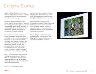 11
Extreme Bionics
SXSW was full of intensely futuristic
thinking and visionary speakers, pushing
into the extremes of technology, and
not without controversy.
Professor Hugh Herr from the MIT
Media Lab for ‘Extreme Bionics’ weaved
his moving personal story (he’s a double
amputee and wears bionic prosthetics)
into thoughts about the future of this
technology and the opportunity to
completely eliminate disability.
He described bionics as involving an
interplay between design and body,
moving towards a point where organic
tissue can be readily incorporated
alongside non-organic materials: skin,
muscle tissue, polymers, synthetics.
Research is working to ‘map’ the
molecular detail of human tissues
for replication in labs, and also to
model the physics and physiology of
movement: from walking to sprinting.
Herr is an avid climber, and continued
to defy the expectations of doctors
after his amputations. With an array
of specialised limbs he has achieved
climbing feats not within the capability
of ‘normal’ competitors.
Herr’s is a great personal tale of
optimism and determination, but one
which reveals the potential for future
body augmentation as enhancement,
going ‘beyond what nature intended.’
Herr made a disturbing passing
reference to people actively requesting
limb amputation in order to benefit
from enhanced bionics, alluding to
a possible future scenario where a
wealthy elite enjoy increasing physical,
biological advantages.
It’s one thing to use technology to
liberate people from disability, but
flipping this into active enhancement
raises massive ethical questions.
Mark Linford, Strategist, Isobar UK
 