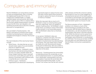 12
Computers and immortality
Martine Rothblatt is an extraordinary woman
of many accomplishments. She is currently
the highest paid female CEO in the U.S.,
created Sirius Satellite Radio, is a highly
qualified lawyer and astronomer who broke
off her career to earn a Ph.D. in medical ethics,
has formed a global leading biotech company
to save the life of her own daughter, and
somehow found the time to become a leading
advocate for transgenderism.
Her core belief is Transhumanism – the
belief in and desire to transform the human
condition by developing and making widely
available technologies to ‘enhance’ the human
condition.
The main tentpoles of this new human future
include:
•	 Mind Clones – the idea that we can and
should create copies of our personalities
that live on digital formats
•	 Artificial Intelligence – Rothblatt’s vision
has humans not only becoming immortal,
but also can easily copyable while still
living. Imagine having a copy of yourself
to do all your work while you goof off, or
having a conversation with someone who
is exactly like you in every way.
•	 Artificial organs – Rothblatt’s
organizations are advanced in developing
pig-based organs to replace human ones,
and sees a future where there would be
enough to replace the hearts of everyone
in America if needed
While this may seem like so much sci-fi,
Rothblatt is closer to achieving these goals
than you might think, and is as capable as
anyone of getting there. Yet Rothblatt’s vision
of the future, according to many of the Isobar
staffers present, is not universally popular.
Why do Rothblatt’s ideas feel so intuitively
wrong?
In my opinion, Rothblatt’s ideas are
dangerous, untested and naïve. The irony
of Rothblatt’s delusions is that they are
founded on fundamental misunderstandings
of humanity. This rose-tinted vision of what
we really are is self-deceiving and utopian
to the point of dishonesty. She was unable in
any real way to answer fundamental areas of
objection to her plans.
Resources – Transhumanism has immortality,
or extending human life unnaturally, as one
of its fundamental tenets. In a world suffering
from catastrophic overpopulation and over-
consumption, how does the world deal with
people living significantly longer, or even
forever? Her answer was that we will colonize
other planets and that the universe is plenty
big enough for more of us was staggering. If
a fundamental element of her belief system
is founded on technologies and organizations
that are nowhere near any attainable horizon,
then that belief system is a house of cards.
The Democratization of Tech – Rothblatt’s
ambition is to release as much of the
new technology as possible to the open
community, with the belief that as a species
of collaborators, we will only deliver human
augmentation that works in the best interests
of all. While the Internet can be a great force
for good, every Google is balanced out by a
Gamergate, every Kickstarter is counterposed
by a Silk Road. You know you’ve been at SXSW
too long when you start believing the notion
that the Maker community is populated by
angels.
Tim Dunn, Director of Strategy and Mobile, Isobar US
 