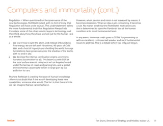 13
Regulation – When questioned on the governance of the
new technologies, Rothblatt stated, with no hint of irony, that
‘Regulation will have a role to play’. This understatement belies
the more fundamental truth that Regulation Always Fails.
Considers some of the other seismic leaps in technology, and
then think about how they have worked out for the human race
as a whole:
•	 We learn how to split the atom, and instead of boundless
free energy, we are left with Hiroshima, 40 years of Cold
War, and a host of rogue players holding the world hostage.
Generations have grown up under the shadow of the bomb,
with no end in site.
•	 We develop the internal combustion engine, promising
horseless locomotion for all. This leaves us with 50% of
the total surface area of cities such as Los Angeles buried
under the tarmac of roads and parking lots, and a global
environmental catastrophe driven in large part by our
addiction to cars.
Martine Rothblatt is cresting the wave of human knowledge
– there is no doubt that if she wasn’t developing these new
capabilities, someone else would. The fact is that there is little
we can imagine that we cannot achieve.
However, when passion and vision is not leavened by reason, it
becomes obsession. When an idea is all-consuming, it becomes
a cult. No matter what Martine Rothblatt’s motivations are,
she is determined to open the Pandora’s box of the human
condition at its most fundamental level.
In any event, immense credit goes to SXSW for presenting us
with an excellent, controversial speaker and such fundamental
issues to address. This is a debate which has only just begun.
Computers and immortality (cont...)
Tim Dunn, Director of Strategy and Mobile, Isobar US
 
