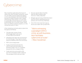 16
Marc Goodman spoke about the future of
cybercrime, which includes ‘biohacking’, where
our own DNA could be weaponised against
us. On a less dystopian note, Genevieve Bell
and Mimi Ito gave a fantastic talk on digital
anthropology, which allows us to get closer
to real people and their behaviours. Looking
at technology use in a human context, rather
than in an artificial research situation, or in the
mechanical sense of “users.”
A few interesting comments about cybercrime
throughout the festival:
•	 The dark web consists of sites
that Google doesn’t pick up on.
It’s also 90% of the Internet.
•	 Individuals who hack may not be doing it
for financial gain. They may be trying to
build up credibility within the community.
•	 PDF’s can be weaponized.
•	 Supply and demand dictates the
cost of credit card information on
the black market. The U.S. is targeted
because the info is cheaper to buy.
•	 Credit card info can be sold for $25
per CVV on the black market, while full
info and date of birth cost up to $40.
•	 Security reporter Byron Acohido
says the state of global cyber
security is “really, really bad.”
•	 Mitigate risks by hiring a Chief Information
Security Officer, developing security
policies, and monitoring credentials.
•	 One of the most important ways to
secure your data? Use a private VPN.
“We’re witnessing
a paradigm shift in
crime: as with business,
tech facilitates
cybercrime at scale.”
- Marc Goodman
Cybercrime
Mark Linford, Strategist, Isobar UK
 