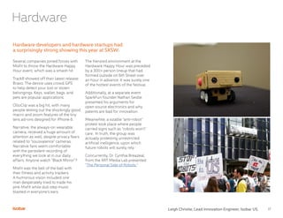 17
Several companies joined forces with
Misfit to throw the Hardware Happy
Hour event, which was a smash hit.
TrackR showed off their latest release:
Bravo. The device uses crowd GPS
to help detect your lost or stolen
belongings. Keys, wallet, bags, and
pets are popular applications.
OlloClip was a big hit, with many
people testing out the shockingly good
macro and zoom features of the tiny
lens ad-ons designed for iPhone 6.
Narrative, the always-on wearable
camera, received a huge amount of
attention as well, despite privacy fears
related to “sousvalence” cameras.
Narrative fans seem comfortable
with the persistent recording of
everything we look at in our daily
affairs. Anyone watch “Black Mirror”?
Misfit was the bell of the ball with
their fitness and activity trackers.
A humorous vision included one
man desperately tried to trade his
pink Misfit while dub step music
blasted in everyone’s ears.
The frenzied environment at the
Hardware Happy Hour was preceded
by a 300+ person lineup that had
formed outside on 6th Street over
an hour in advance. It was surely one
of the hottest events of the festival.
Additionally, at a separate event
SparkFun founder Nathan Seidle
presented his arguments for
open source electronics and why
patents are bad for innovation.
Meanwhile, a sizable “anti-robot”
protest took place where people
carried signs such as “robots won’t”
care. In truth, the group was
actually protesting unrestricted
artificial inelligence, upon which
future robots will surely rely.
Concurrently, Dr. Cynthia Breazeal,
from the MIT Media Lab presented
“The Personal Side of Robots.”
Hardware developers and hardware startups had
a surprisingly strong showing this year at SXSW.
Hardware
Leigh Christie, Lead Innovation Engineer, Isobar US
 