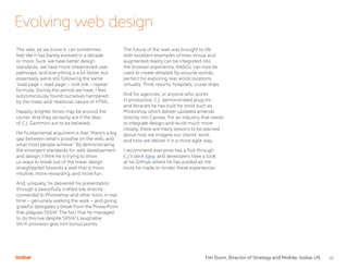 22
The web, as we know it, can sometimes
feel like it has barely evolved in a decade
or more. Sure, we have better design
standards, we have more streamlined user
pathways, and everything is a bit faster, but
essentially we’re still following the same
‘load page – read page – click link – repeat’
formula. During this period we have, I feel,
subconsciously found ourselves hampered
by the linear and relational nature of HTML.
Happily, brighter times may be around the
corner. And they certainly are if the likes
of C.J. Gammon are to be believed.
His fundamental argument is that “there’s a big
gap between what’s possible on the web, and
what most people achieve.” By demonstrating
the emergent standards for web development
and design, I think he is trying to show
us ways to break out of the linear design
straightjacket towards a web that is more
intuitive, more rewarding, and more fun.
And, uniquely, he delivered his presentation
through a beautifully crafted site directly
connected to Photoshop and other tools in real
time – genuinely walking the walk – and giving
grateful delegates a break from the PowerPoint
that plagues SXSW. The fact that he managed
to do this live despite SXSW’s laughable
Wi-Fi provision gets him bonus points.
The future of the web was brought to life
with excellent examples of how virtual and
augmented reality can be integrated into
the browser experience. WebGL can now be
used to create detailed fly-around worlds,
perfect for exploring real world locations
virtually. Think resorts, hospitals, cruise ships.
And for agencies, or anyone who works
in production, C.J. demonstrated plug-ins
and libraries he has built for tools such as
Photoshop which deliver updated amends
directly into Canvas. For an industry that needs
to integrate design-and-build much more
closely, there are many lessons to be learned
about how we imagine our clients’ work,
and how we deliver it in a more agile way.
I recommend everyone has a flick through
C.J.’s deck here, and developers have a look
at his GitHub where he has posted all the
tools he made to render these experiences.
Evolving web design
Tim Dunn, Director of Strategy and Mobile, Isobar US
 