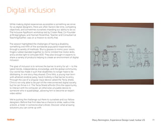 23
Digital inclusion
While making digital experiences accessible is something we strive
for as digital designers, there are often factors like time, competing
objectives, and sometimes ourselves impeding our ability to do so.
The Inclusive AppRoom workshop led by Cristen Reat, Co-Founder
at BridgingApps, and Hannah Rosenthal, Teacher and Consultant at
Teaching2Gether, was on a mission to rectify that.
The session highlighted the challenges of having a disability,
something one-fifth of the worldwide population experiences,
through a variety of methods. Blurry glasses to mimic poor vision,
fingers rubber-banded together to mimic limited fine motor skills,
and a strobe light to simulate ADD. They also brought in experts to
share a variety of products helping to create an environment of digital
inclusion.
The goal of inclusion is to remove the barrier to entry for all -- to the
latest trends, independence, knowledge, and the global community.
Our world has made it such that disabilities no longer have to be
dibilitating. In one story they shared, Chris Hills, a young man born
with athetoid cerebral palsy, hand mobility is that barrier to entry.
Through the use of a singular input device called the Tecla shield,
Chris is not only able to be part of the interconnected digital society,
but he can thrive in it. The Tecla Shield affords Chris the opportunity
to interact with his computer, an otherwise unusable device to
someone who is quadriplegic, allowing him to become an expert
video editor.
We’re putting the challenge out there to ourselves and our fellow
designers. Before that first idea has a chance to strike, walk a mile,
a block, a meter in someone else’s shoes. Discover what amazing
solutions you can come up with.
Mary Remington, Experience Design Lead, Isobar US
 
