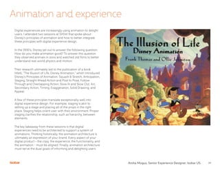 24
Animation and experience
Digital experiences are increasingly using animation to delight
users. I attended two sessions at SXSW that spoke about
Disney’s principles of animation and how to better integrate
these principles with digital experience design.
In the 1930’s, Disney set out to answer the following question:
How do you make animation good? To answer this question
they observed animals in zoos and watched old films to better
understand real world physics and motion.
Their research ultimately led to the publication of a book
titled, “The Illusion of Life, Disney Animation,” which introduced
Disney’s Principles of Animation. Squash & Stretch, Anticipation,
Staging, Straight Ahead Action and Post to Pose, Follow
Through and Overlapping Action, Slow In and Slow Out, Arc,
Secondary Action, Timing, Exaggeration, Solid Drawing, and
Appeal.
A few of these principles translate exceptionally well into
digital experience design. For example, staging is akin to
setting up a stage and placing all of the props in the right
place. Staging helps orient user with their environment. Proper
staging clarifies the relationship, such as hierarchy, between
elements.
The key takeaway from these sessions is that digital
experiences need to be architected to support a system of
animations. Thinking holistically, the animation architecture is
ultimately an expression of your brand. Every aspect of your
digital product - the copy, the experience, the functionality, and
the animation - must be aligned. Finally, animation architecture
must serve the dual goals of informing and delighting users.
Amha Mogus, Senior Experience Designer, Isobar US
 