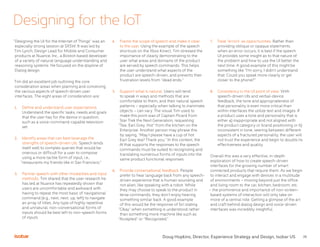 26
Designing for the IoT
“Designing the UI for the Internet of Things” was an
especially strong session at SXSW. It was led by
Tim Lynch, Design Lead for Mobile and Consumer
products at Nuance, Inc., a Boston based developer
of a variety of natural language understanding and
reasoning systems. He focused on the displine of
Dialog design.
Tim did an excellent job outlining the core
consideration areas when planning and conceiving
the various aspects of speech-driven user
interfaces. The eight areas of consideration are:
1.	 Define and understand user expectations.
Understand the specific tasks, needs and goals
that the user has for the device in question,
such as a voice-command-capable television
set.
2.	 Identify areas that can best leverage the
strengths of speech-driven UIs. Speech lends
itself well to complex queries that would be
onerous or difficult for a user to compose
using a more tactile form of input, i.e.,
“restaurants my friends like in San Francisco.”
3.	 Partner speech with other modalities and input
methods. Tim shared that the user research he
has led at Nuance has repeatedly shown that
users are uncomfortable and awkward with
having to repeat the most basic of navigational
command (e.g., next, next, up, left) to navigate
an array of titles. Any type of highly repetitive
and unnatural, non-conversational forms of
inputs should be best left to non-speech forms
of inputs
4.	 Frame the scope of speech and make it clear
to the user. Using the example of the speech
shortcuts on the Xbox Kinect, Tim stressed the
importance of clearly demonstrating to the
user what areas and domains of the product
are served by speech commands. This helps
the user understand what aspects of the
product are speech-driven, and prevents their
frustration levels from “dead ends.”
5.	 Support what is natural. Users will tend
to speak in ways and methods that are
comfortable to them, and their natural speech
patterns – especially when talking to inanimate
objects – can vary. The visual Tim used to
make this point was of Captain Picard from
Star Trek the Next Generation, requesting
“Tea. Earl Grey. Hot” from the kitchen on the
Enterprise. Another person may phrase this
by saying, “May I please have a cup of hot
Earl Grey tea? Thank you.” In this context, the
AI that supports the responses to the speech
commands must be suited to recognizing and
translating numerous forms of inputs into the
same product functional responses.
6.	 Provide conversational feedback. People
prefer to hear language back from any speech-
driven experience that is human sounding and
not alien, like speaking with a robot. While
they may choose to speak to the product in
terse commands, they don’t enjoy hearing
something similar back. A good example
of this would be the response of Siri stating
“Okay” when something is understood rather
than something more machine like such as
“Accepted” or “Recognized.”
7.	 Treat “errors” as opportunities. Rather than
providing oblique or opaque statements
when an error occurs, it is best if the speech
UI provides some insight as to that nature of
the problem and how to use the UI better the
next time. A good example of this might be
something like “I’m sorry, I didn’t understand
that. Could you speak more clearly or get
closer to the phone?”
8.	 Consistency in the UI point of view. With
speech-driven UIs and verbal-device
feedback, the tone and appropriateness of
that personality is even more critical than
within interfaces the utilize text and images. If
a product uses a tone and personality that is
either a) inappropriate and not aligned with
the product category or brand positioning or b)
inconsistent in tone, veering between different
aspects of a fractured personality, the user will
not trust the experience and begin to doubts its
effectiveness and quality.
Overall this was a very effective, in-depth
exploration of how to create speech-driven
interfaces for the growing number of smart
connected products that require them. As we begin
to interact and engage with devices in a multitude
of environments – moving beyond just the office
and living room to the car, kitchen, bedroom, etc.
– the prominence and importance of non-screen-
based systems of interaction will only take on
more of a central role. Getting a glimpse of the art
and craft behind dialog design and voice-driven
interfaces was incredibly insightful.
Doug Hopkins, Director, Experience Strategy and Design, Isobar US
 