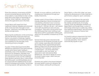 27
Smart Clothing
Mark Linford, Strategist, Isobar UK
Given the extensive conversation at SxSW
around connected devices and the IoT as
‘smart objects’, it was brilliant to hear a lively
panel discus the impact of technology on
clothing, ‘smart materials’, and just how
diverse the applications are in this field.
Future fabrics will range from from
traditional materials tweaked and enhanced
at the molecular level, through to more
dynamic, responsive, and visibly high-tech
textiles and garments.
Balancing the proliferation of this technology
with the demands of personal style and
fashion can present a challenge; together
with considerations of environmental impact
and scalability for the everyday, some
interesting tensions emerged.
Founder of Wearable Experiments Billie
Whitehouse appeared on the panel wearing
a jacket which gives haptic feedback –
essentially a tap on the shoulder to indicate
directions for navigation. Arguably more
discreet and convenient than staring down
at a smartphone screen, but the challenge
these dynamic garments face is ‘overcoming
the battery pack’; something deeply uncool
for anyone with the slightest sense of style
beyond immediate practicalities. Technology
is moving towards ‘self-generating’ fabrics
though, so as you walk you could also be
charging your smartphone through your
bodily movements.
Another aspect of future fabrics will be eco-
friendly properties in terms of production
and washing, attractive to eco-conscious
customers perhaps, though food industry
by-products – fish skin, eel skin – will require
some deft storytelling to overcome pre-
conceptions. There was a strong sense from
this SxSW panel that smart clothing could
help drive a shift to sustainable clothing and
away from the wasteful consequences of fast
fashion.
Several times discussion returned to the
important but oft-forgotten principle of user-
centric design, especially when faced with
the novelty of tech-augmented garments.
Rebecca Pailes from the Interwoven Design
Group New York explained: “everyone is
a textile expert – you know what feels
comfortable on your own body”, an
observation later reiterated by Billie
Whitehouse: “we need to design for touch,
the body’s largest organ, rather than just
extracting data.”
Panelists also spoke to the tension between
the avant-garde couture of a designer like
Iris van Herpen, utilising 3D-printing and
future fabrics, or the niche ‘edge’ use cases
fuelling the development of new materials in
performance categories: sport, outerwear.
It seems we need balance the spectacle
of innovation and experimentation with
the realities and demands of everyday
clothing. Given the debatable aesthetics of
Apple Watch and Google Glass, a sense of
technology enhancing in a subtle way, rather
than awkward augmentation, felt particularly
relevant to the nuances of fashion and
personal style.
For brands looking to experiment the clue’s
in the word: make sure your wearable
is actually wearable; ‘smart’ doesn’t
automatically equate to style.
 
