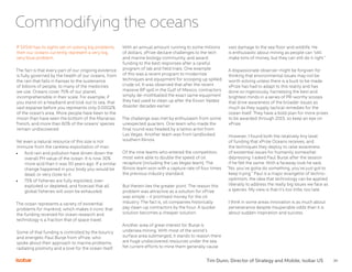 30
Commodifying the oceans
If SXSW has its sights set on solving big problems,
then our oceans currently represent a very big,
very blue problem.
The fact is that every part of our ongoing existence
is fully governed by the health of our oceans, from
the rain that falls in Kansas to the sustenance
of billions of people, to many of the medicines
we use. Oceans cover 70% of our planet,
incomprehensible in their scale. For example, if
you stand on a headland and look out to sea, that
vast expanse before you represents only 0.0002%
of the ocean’s area. More people have been to the
moon than have seen the bottom of the Marianas
Trench, and more than 60% of the oceans’ species
remain undiscovered.
Yet even a natural resource of this size is not
immune from the careless exploitation of man.
•	 Acid rain and pollution have driven down the
overall PH value of the ocean. It is now 30%
more acid than it was 50 years ago. If a similar
change happened in your body you would be
dead, or very close to it.
•	 75% of fisheries are fully exploited, over-
exploited or depleted, and forecast that all
global fisheries will soon be exhausted.
The ocean represents a variety of existential
problems for mankind, which makes it ironic that
the funding received for ocean research and
technology is a fraction that of space travel.
Some of that funding is controlled by the bouncy
and energetic Paul Bunje from xPrize, who
spoke about their approach to marine problems,
radiating positivity and a love for the ocean itself.
With an annual amount running to some millions
of dollars, xPrize declare challenges to the tech
and marine biology community, and award
funding to the best responses after a careful
program of lab and field trials. One example
of this was a recent program to modernize
techniques and equipment for scooping up spilled
crude oil. It was observed that after the recent
massive BP spill in the Gulf of Mexico, contractors
simply de-mothballed the exact same equipment
they had used to clean up after the Exxon Valdez
disaster decades earlier.
The challenge was met by enthusiasm from some
unexpected quarters. One team who made the
final round was headed by a tattoo artist from
Las Vegas. Another team was from landlocked
southern Illinois.
Of the nine teams who entered the competition,
most were able to double the speed of oil
recapture (including the Las Vegas team). The
Illinois team won with a capture rate of four times
the previous industry standard.
But therein lies the greater point. The reason this
problem was attractive as a solution for xPrize
was simple – it promised money for the oil
industry. The fact is, oil companies historically
pay clean-up contractors by the hour. A quicker
solution becomes a cheaper solution.
Another area of great interest for Bunje is
undersea mining. With most of the world’s
surface area submerged, it stands to reason there
are huge undiscovered resources under the sea.
Yet current efforts to mine them generally cause
vast damage to the sea floor and wildlife. He
is enthusiastic about mining as people can “still
make tons of money, but they can still do it right.”
A dispassionate observer might be forgiven for
thinking that environmental issues may not be
worth solving unless there is a buck to be made.
xPrize has had to adapt to this reality and has
done so ingeniously, harnessing the best and
brightest minds in a series of PR-worthy scoops
that drive awareness of the broader issues as
much as they supply tactical remedies for the
ocean itself. They have a bold plan for more prizes
to be awarded through 2015, so keep an eye on
xPrize.
However, I found both the relatively tiny level
of funding that xPrize Oceans receives, and
the techniques they deploy to raise awareness
of existential issues for humanity somewhat
depressing. I asked Paul Bunje after the session
if he felt the same. With a faraway look he said,
“No, you’ve gotta do something, you’ve just got to
keep trying.” Paul is a major evangelist of techno-
optimism, the idea that technology can be applied
liberally to address the really big issues we face as
a species. My view is that it’s too little, too late.
I think in some areas innovation is as much about
perseverance despite insuperable odds than it is
about sudden inspiration and success.
Tim Dunn, Director of Strategy and Mobile, Isobar US
 