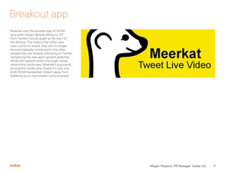33
Meerkat was the buzziest app of SXSW
by a wide margin despite being cut off
from Twitter’s social graph at the start of
the festival. This means that when new
users come on board, they will no longer
be automatically connected to the other
people they are already following on Twitter,
hampering the new app’s growth potential.
While still nascent within the larger social
networking landscape, Meerkat’s popularity
among the media elite means it’s only one
|LIVE NOW| Kardashian stream away from
bubbling up to mainstream consciousness.
Breakout app
Megan Madaris, PR Manager, Isobar US
 
