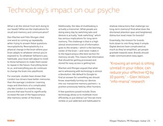9
What is all this stimuli from tech doing to
our heads? What are the implications for
recall and memory and communication?
Dan Machen and Felix Morgan cited
one word as coming up repeatedly
when trying to answer these questions:
neuroplasticity. Neuroplasticity is a
physical change in the brain where your
brain adapts to whatever stimuli you’re
exposed to. So whatever behaviors you
habituate, your brain will adjust to mold
to those behaviors to make them easier
to repeat in the future. Everything done
to us, and everything you do continues
to change the brain into adulthood.
For example, studies have shown that
London taxi drivers have better memories
than the average Londoner. Learning
maps and directions of a complicated
city like London is a months-long
process that was found to significantly
increase the size of the hippocampus
(the memory center of the brain).
Technology’s impact on our psyche
Additionally, the idea of multitasking is
actually a misnomer. What people are
doing every day by switching tabs and
devices is actually “task-switching,” which
has serious implications for long-term
memory. The challenge is that in a high
stimuli environment a lot of information
goes to the straeta – which is the learning
center of the brain – and never makes it
to the hippocampus (the best section for
memory recall). This means that information
that should be getting processed and
stored for easy access is getting lost.
Machen and Morgan argued that what
we’re witnessing with technology is almost
a devolution. We default to Google to
find an answer for something we should
know, essentially turning our devices
into our transactive memory partners – a
position previously held by other humans.
A few questions posed include: Does
technology allow us to multitask more
efficiently or just distract us? Are we more
nimble or just addicted and habituated to
shallow interactions that challenge our
long-term memory? And what does the
shortened attention span and heightened
distraction level mean for brands?
Essentially, the mission for brands
boils down to one thing: keep it simple.
Digital devices have complicated as
much as they’ve simplified, yet people
gravitate towards ease. Brands should
make communication easy again.
“Knowing an email is sitting
unread in your inbox, can
reduce your effective IQ by
10 points.” - Glen Wilson
“info-mania” research
Megan Madaris, PR Manager, Isobar US
 