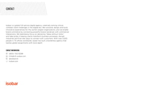 Isobar is a global full-service digital agency, creatively solving critical,
complex client challenges in the digital era. We conceive, design and build
innovative experiences for the world’s largest organizations, and we enable
brand commerce by connecting powerful brand narratives with commercial
interactions. We relentlessly focus on delivering “Ideas without limits,”
and take pride in helping clients transform business processes, disrupt
industries and find new ways to connect with customers. With over 4,500
people in 70 offices worldwide, Isobar has built a borderless agency that
tackles global assignments with local depth.
CONTACT INFORMATION
	 (800) 700-0098
	 Info@US-isobar.com
	 @isobarUS
	 Isobar.com
CONTACT
 